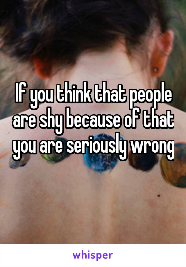 If you think that people are shy because of that you are seriously wrong 