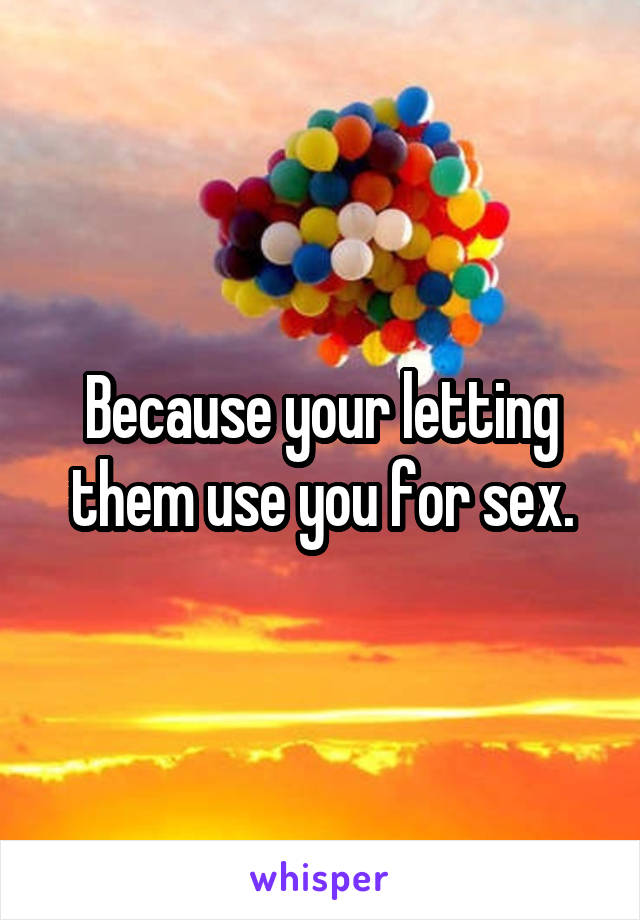 Because your letting them use you for sex.