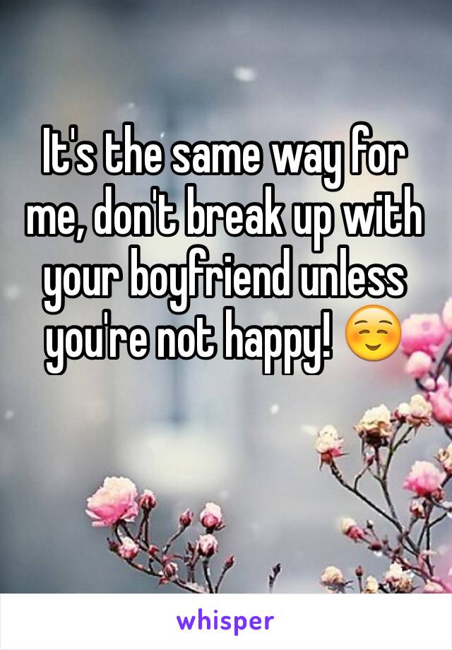 It's the same way for me, don't break up with your boyfriend unless you're not happy! ☺️
