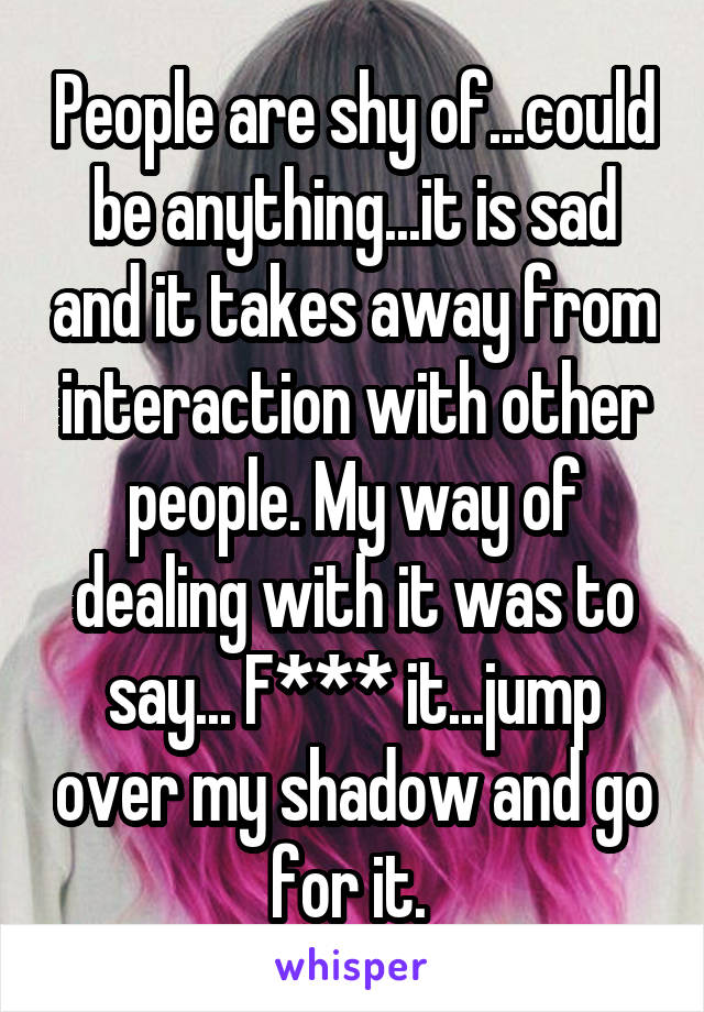 People are shy of...could be anything...it is sad and it takes away from interaction with other people. My way of dealing with it was to say... F*** it...jump over my shadow and go for it. 