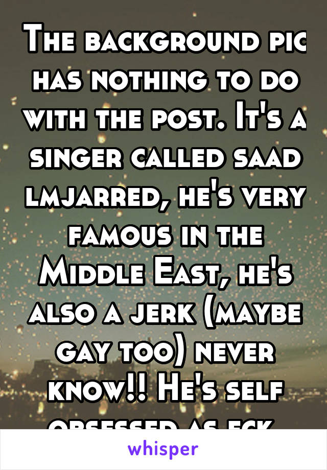 The background pic has nothing to do with the post. It's a singer called saad lmjarred, he's very famous in the Middle East, he's also a jerk (maybe gay too) never know!! He's self obsessed as fck 