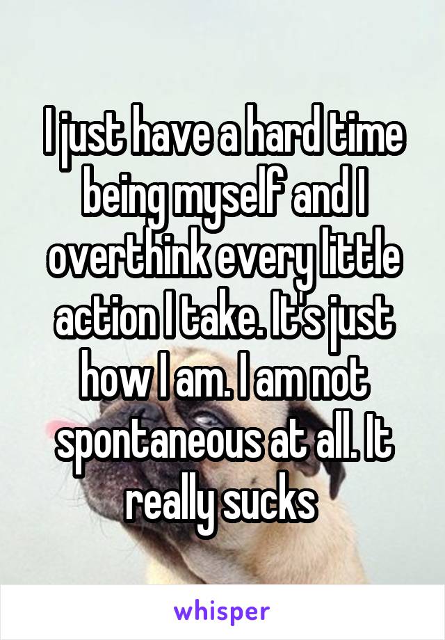 I just have a hard time being myself and I overthink every little action I take. It's just how I am. I am not spontaneous at all. It really sucks 