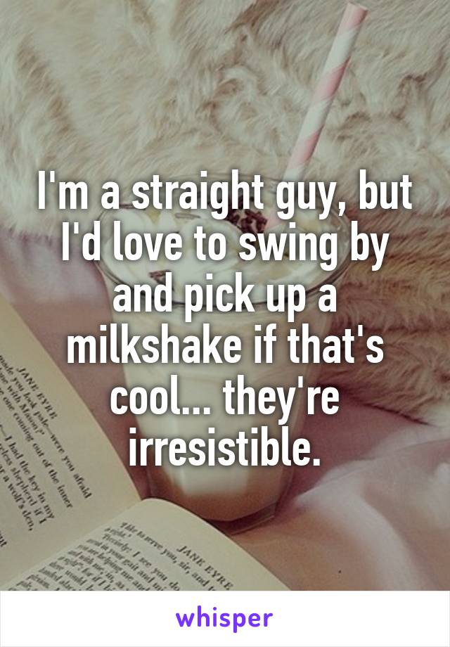 I'm a straight guy, but I'd love to swing by and pick up a milkshake if that's cool... they're irresistible.