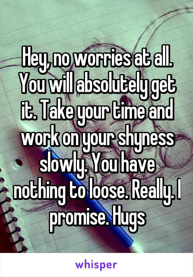 Hey, no worries at all. You will absolutely get it. Take your time and work on your shyness slowly. You have nothing to loose. Really. I promise. Hugs