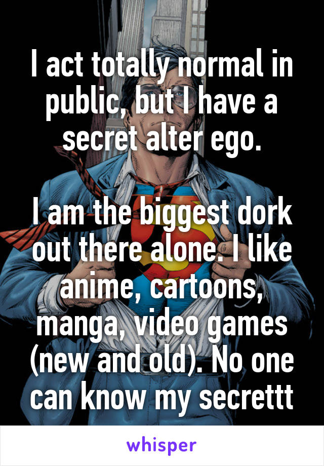 I act totally normal in public, but I have a secret alter ego.

I am the biggest dork out there alone. I like anime, cartoons, manga, video games (new and old). No one can know my secrettt