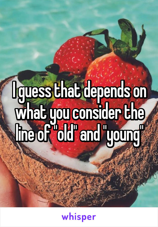 I guess that depends on what you consider the line of "old" and "young"