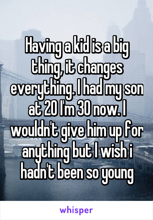 Having a kid is a big thing, it changes everything. I had my son at 20 I'm 30 now. I wouldn't give him up for anything but I wish i hadn't been so young