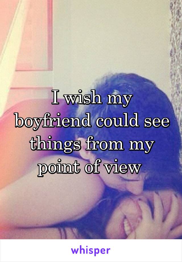 I wish my boyfriend could see things from my point of view 