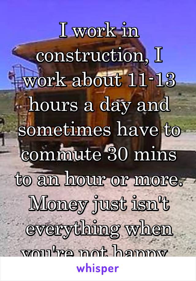 I work in construction, I work about 11-13 hours a day and sometimes have to commute 30 mins to an hour or more. Money just isn't everything when you're not happy. 