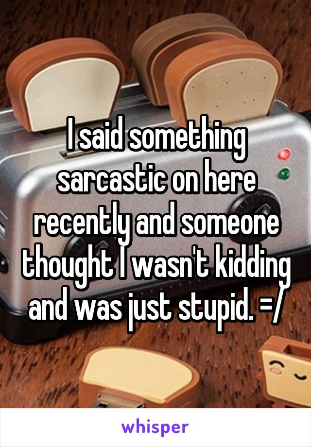 I said something sarcastic on here recently and someone thought I wasn't kidding and was just stupid. =/