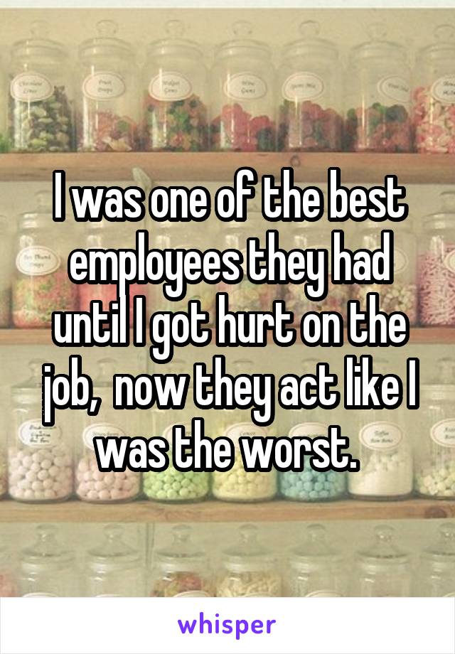 I was one of the best employees they had until I got hurt on the job,  now they act like I was the worst. 