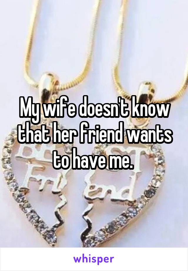 My wife doesn't know that her friend wants to have me. 