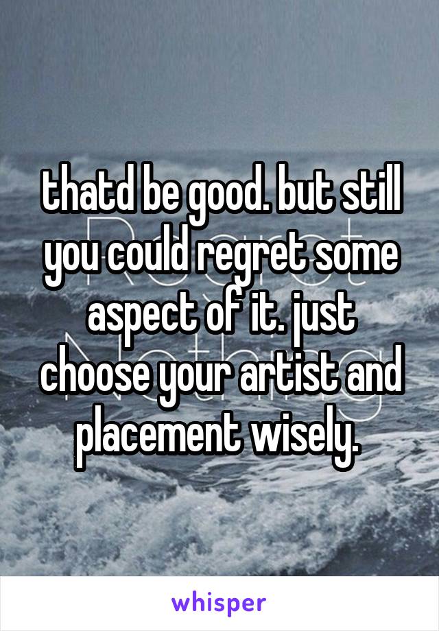 thatd be good. but still you could regret some aspect of it. just choose your artist and placement wisely. 