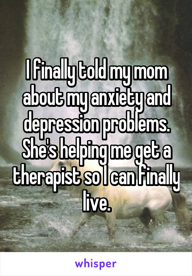 I finally told my mom about my anxiety and depression problems. She's helping me get a therapist so I can finally live.