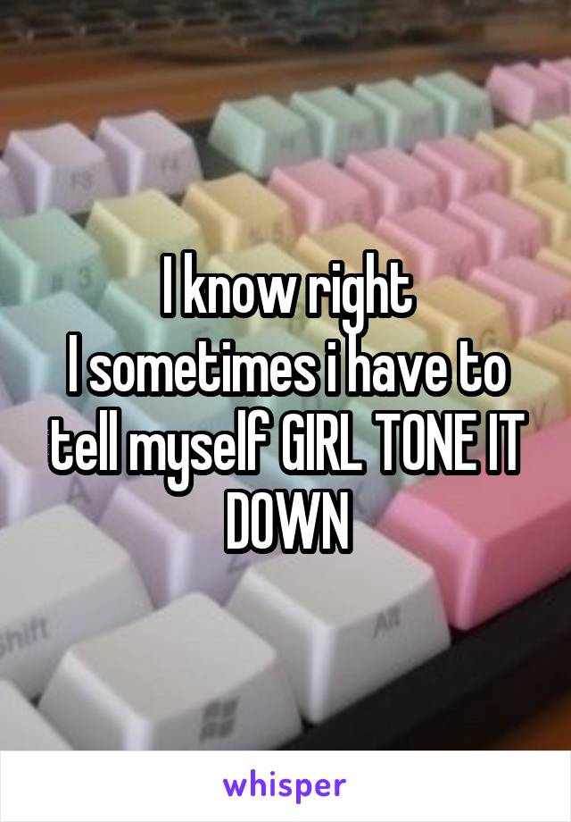 I know right
I sometimes i have to tell myself GIRL TONE IT DOWN