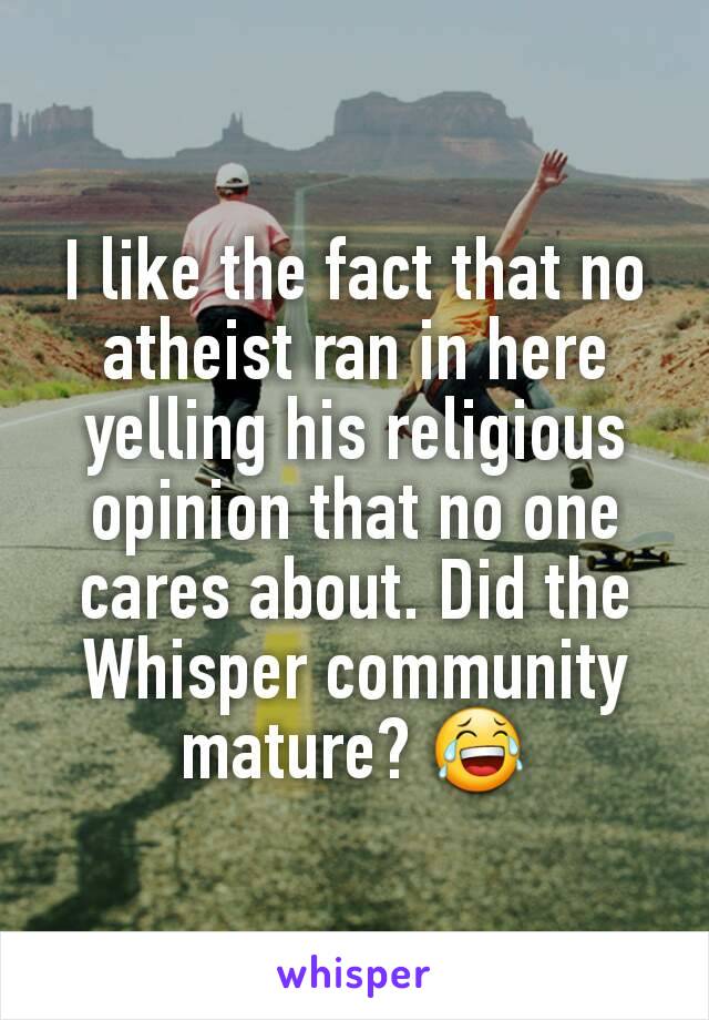 I like the fact that no atheist ran in here yelling his religious opinion that no one cares about. Did the Whisper community mature? 😂