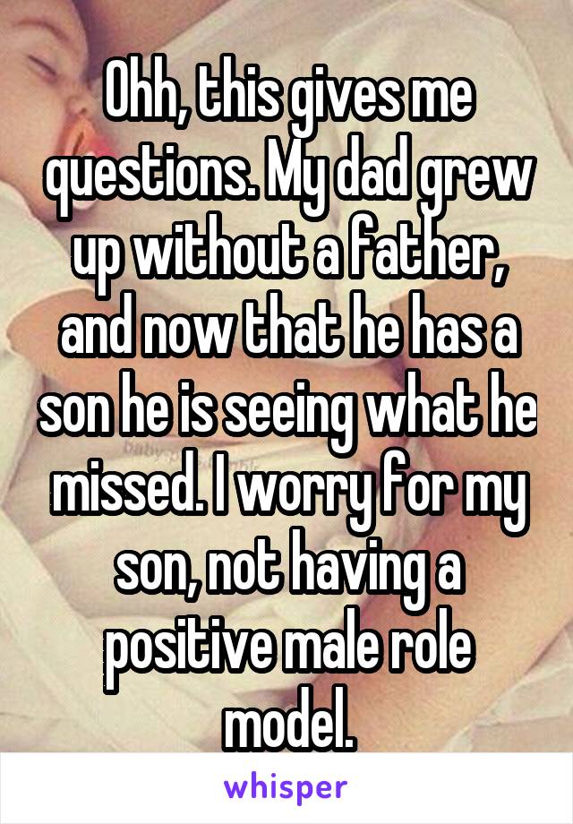 Ohh, this gives me questions. My dad grew up without a father, and now that he has a son he is seeing what he missed. I worry for my son, not having a positive male role model.