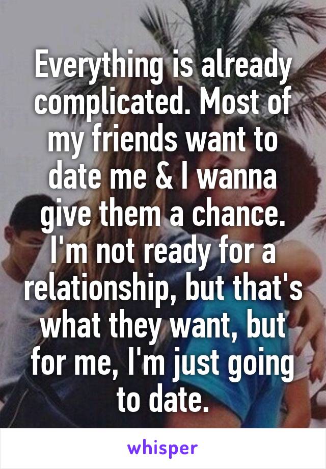 Everything is already complicated. Most of my friends want to date me & I wanna give them a chance. I'm not ready for a relationship, but that's what they want, but for me, I'm just going to date.