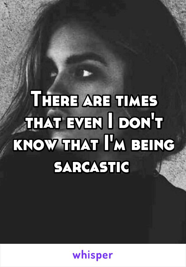 There are times that even I don't know that I'm being sarcastic 