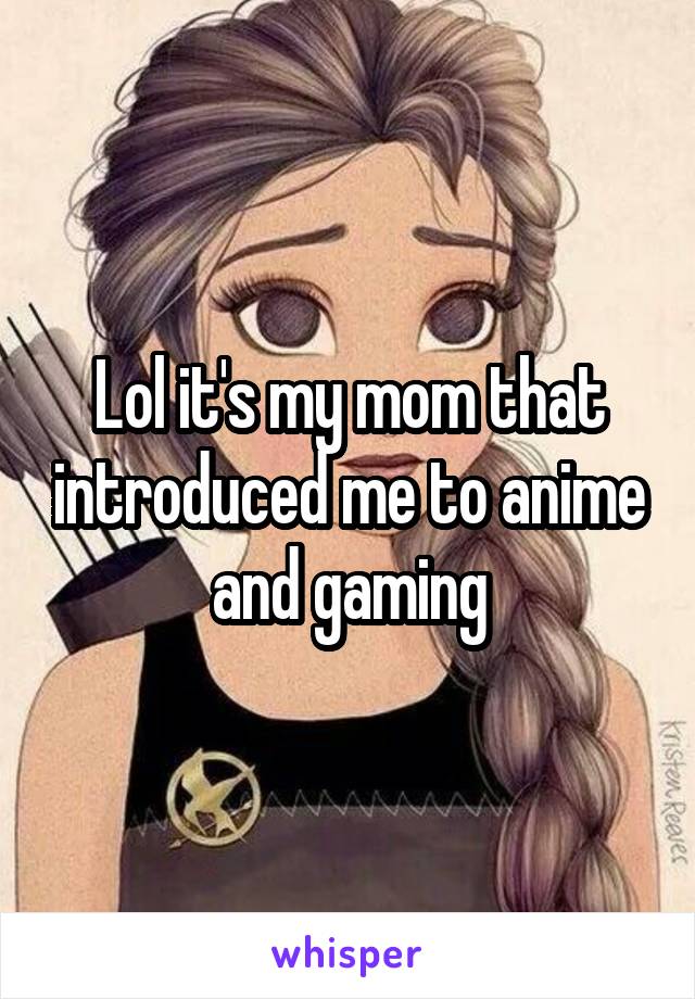 Lol it's my mom that introduced me to anime and gaming