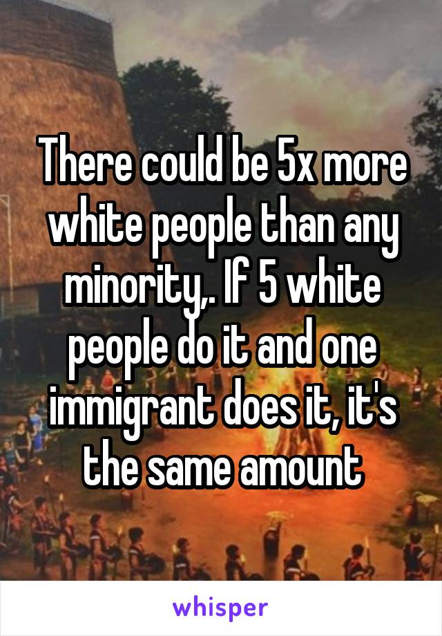 There could be 5x more white people than any minority,. If 5 white people do it and one immigrant does it, it's the same amount