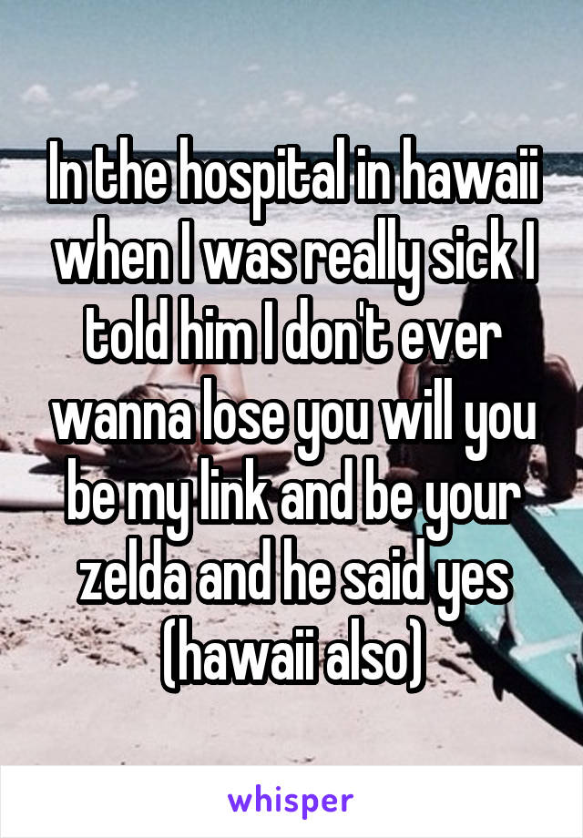 In the hospital in hawaii when I was really sick I told him I don't ever wanna lose you will you be my link and be your zelda and he said yes (hawaii also)