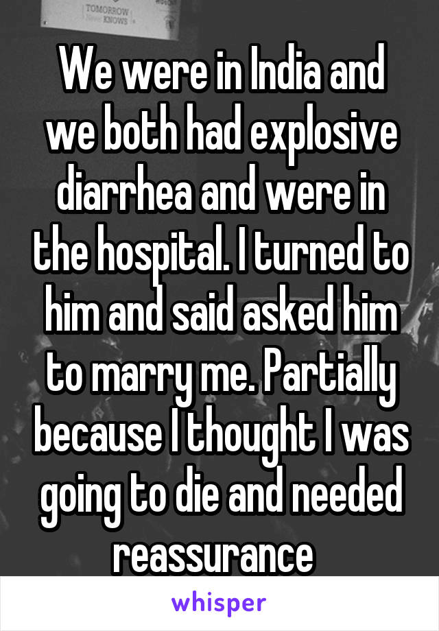 We were in India and we both had explosive diarrhea and were in the hospital. I turned to him and said asked him to marry me. Partially because I thought I was going to die and needed reassurance  