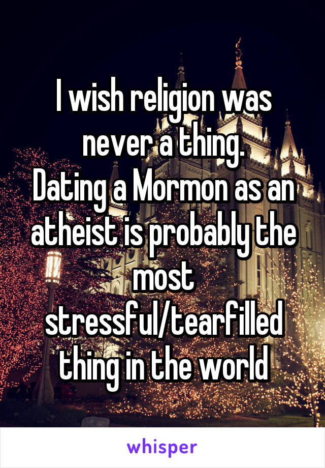 I wish religion was never a thing.
Dating a Mormon as an atheist is probably the most stressful/tearfilled thing in the world