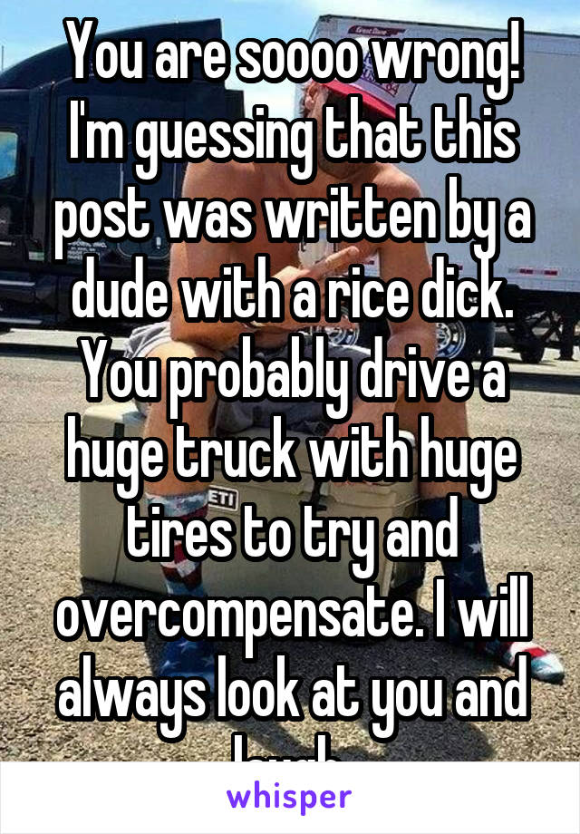 You are soooo wrong! I'm guessing that this post was written by a dude with a rice dick. You probably drive a huge truck with huge tires to try and overcompensate. I will always look at you and laugh.