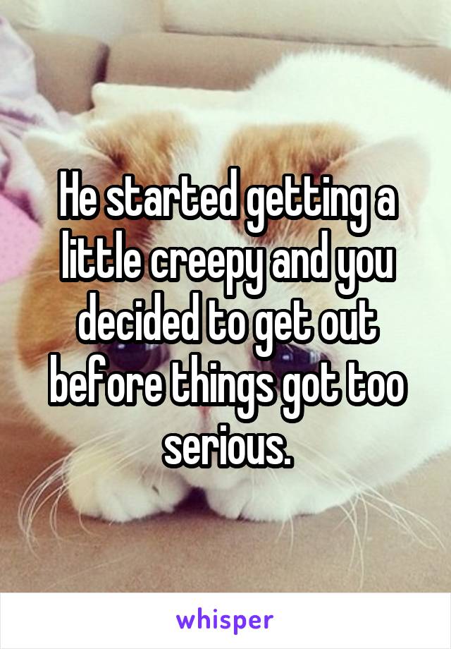 He started getting a little creepy and you decided to get out before things got too serious.