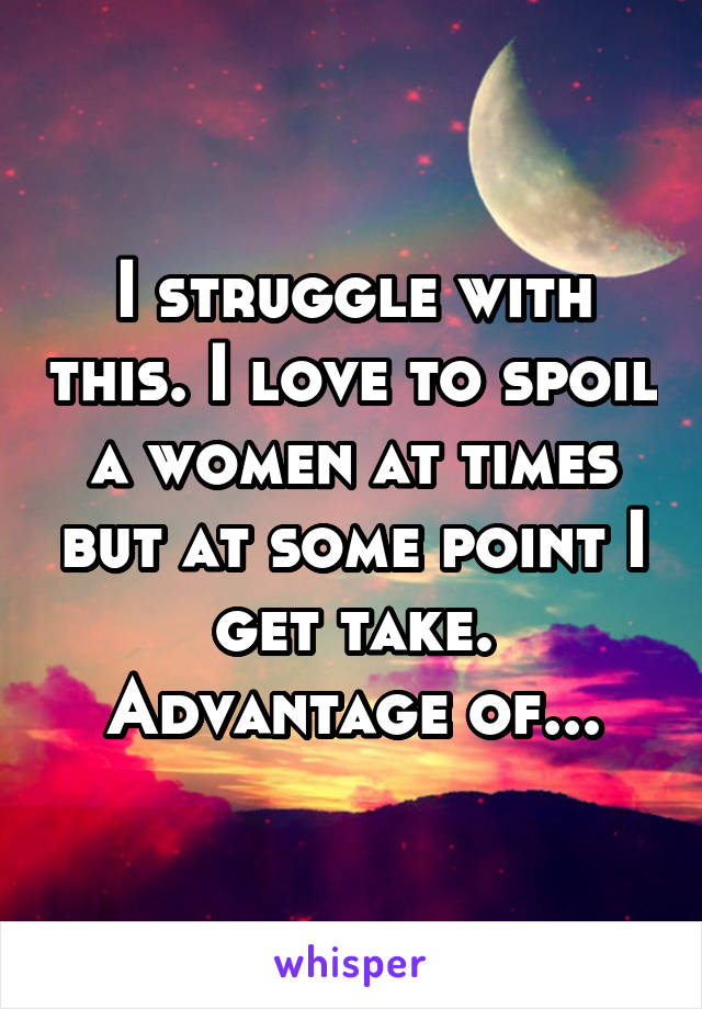 I struggle with this. I love to spoil a women at times but at some point I get take. Advantage of...