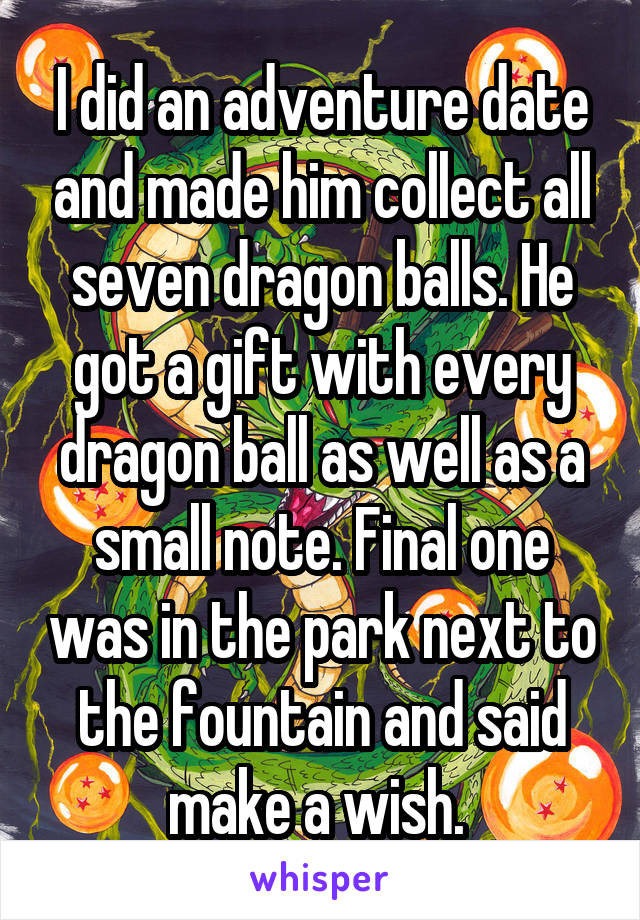 I did an adventure date and made him collect all seven dragon balls. He got a gift with every dragon ball as well as a small note. Final one was in the park next to the fountain and said make a wish. 