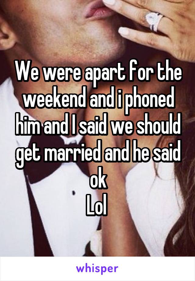 We were apart for the weekend and i phoned him and I said we should get married and he said ok
Lol 