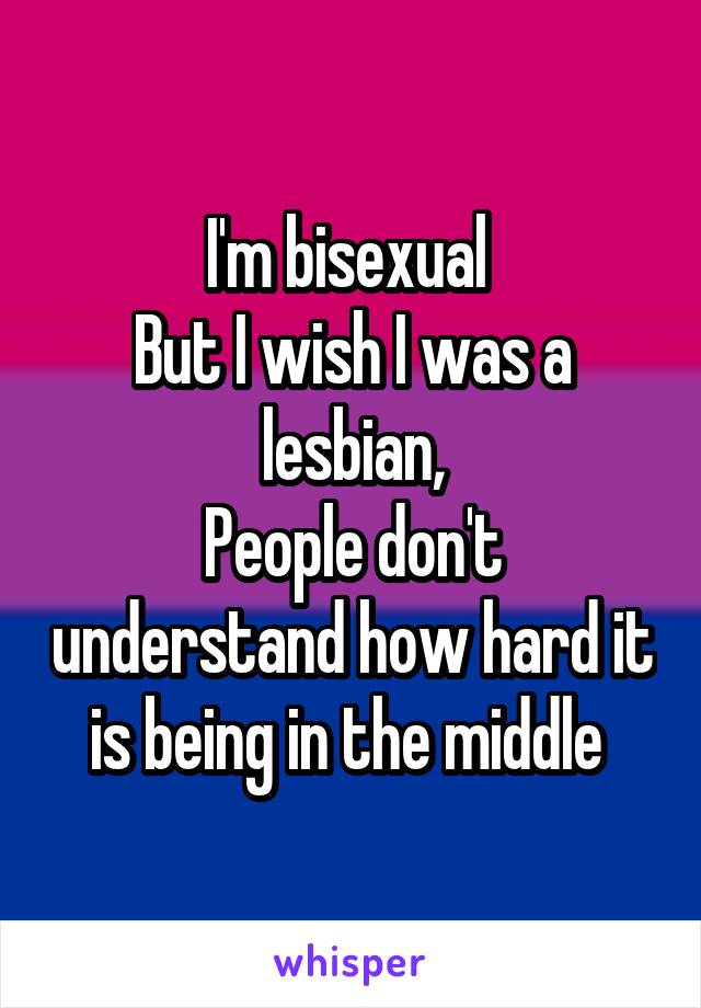 I'm bisexual 
But I wish I was a lesbian,
People don't understand how hard it is being in the middle 
