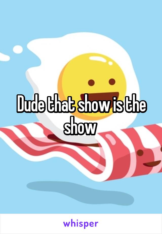 Dude that show is the show 