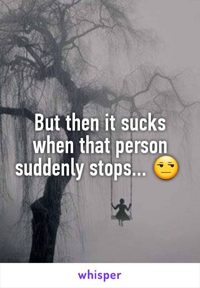 But then it sucks when that person suddenly stops... 😒 