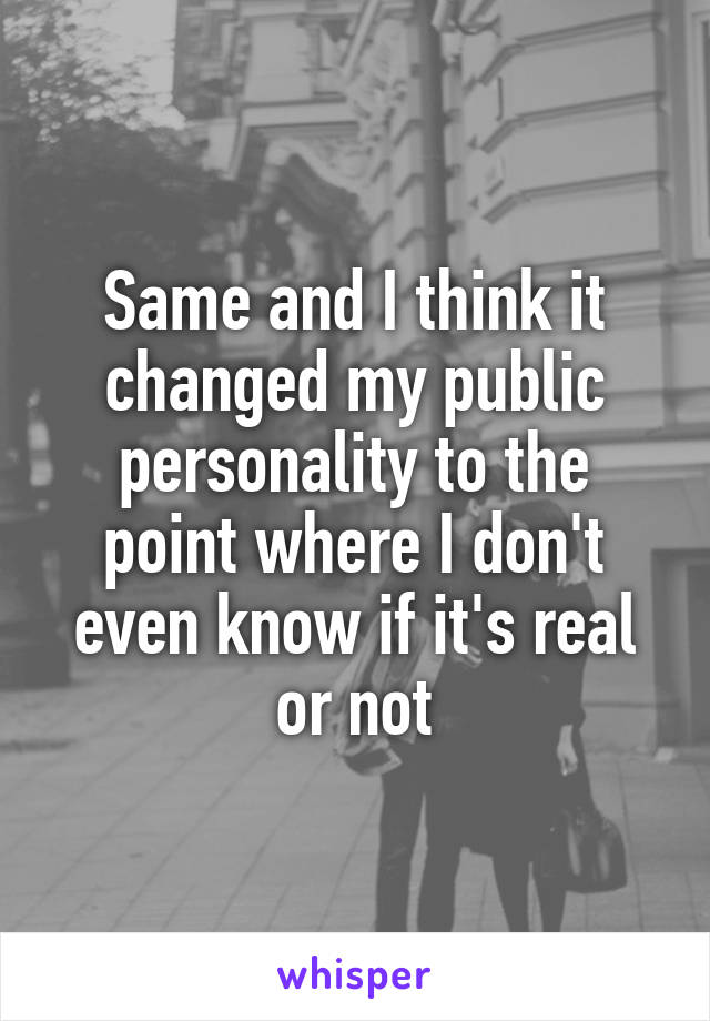 Same and I think it changed my public personality to the point where I don't even know if it's real or not