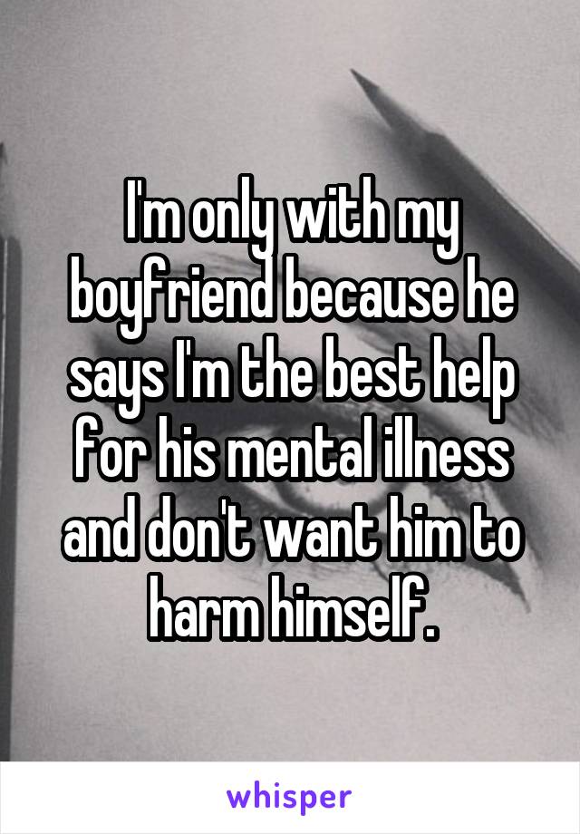 I'm only with my boyfriend because he says I'm the best help for his mental illness and don't want him to harm himself.