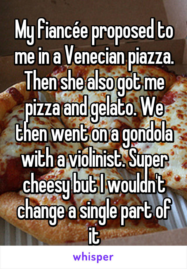 My fiancée proposed to me in a Venecian piazza. Then she also got me pizza and gelato. We then went on a gondola with a violinist. Super cheesy but I wouldn't change a single part of it