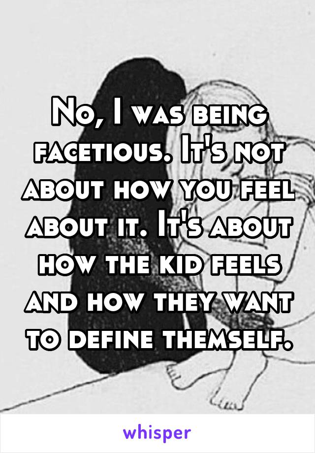 No, I was being facetious. It's not about how you feel about it. It's about how the kid feels and how they want to define themself.