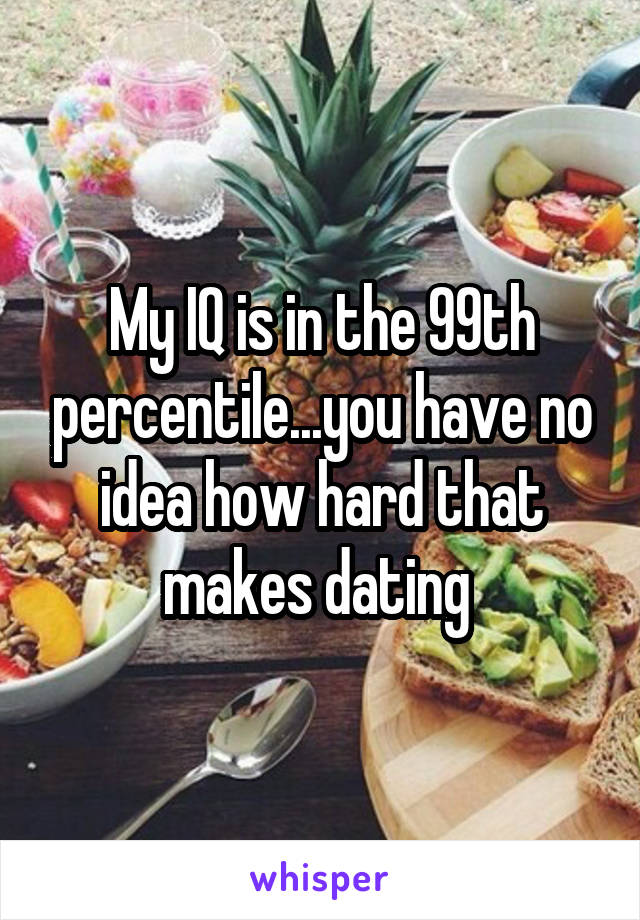 My IQ is in the 99th percentile...you have no idea how hard that makes dating 