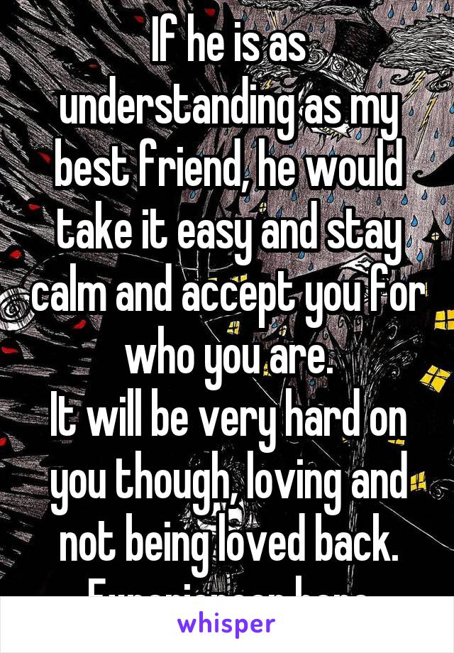 If he is as understanding as my best friend, he would take it easy and stay calm and accept you for who you are.
It will be very hard on you though, loving and not being loved back.
Experiencer here