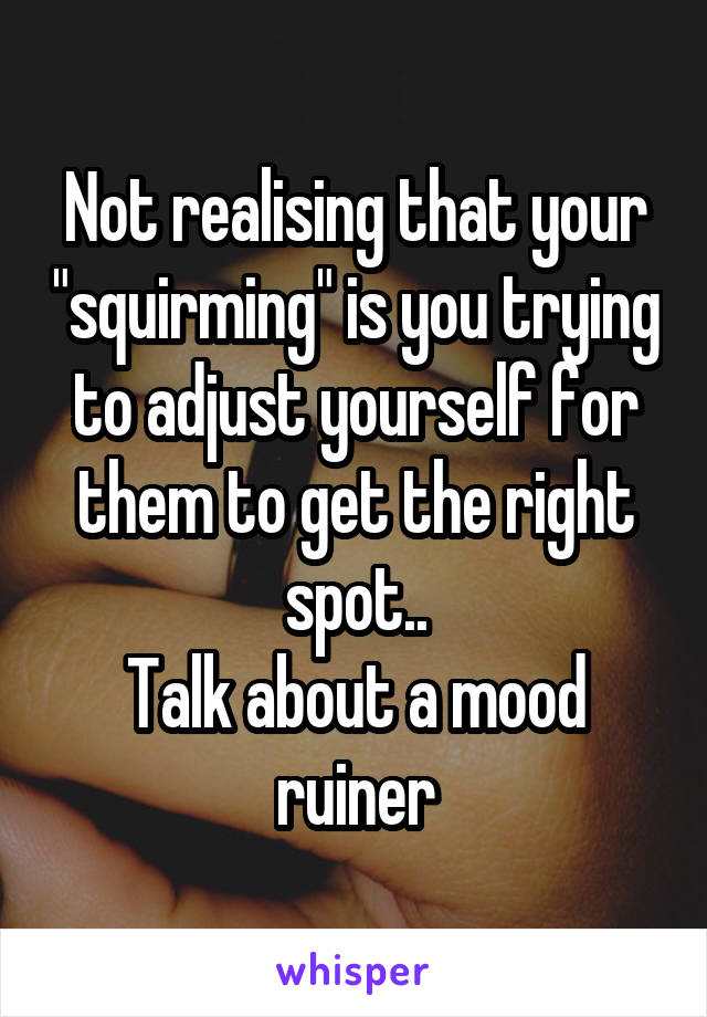 Not realising that your "squirming" is you trying to adjust yourself for them to get the right spot..
Talk about a mood ruiner