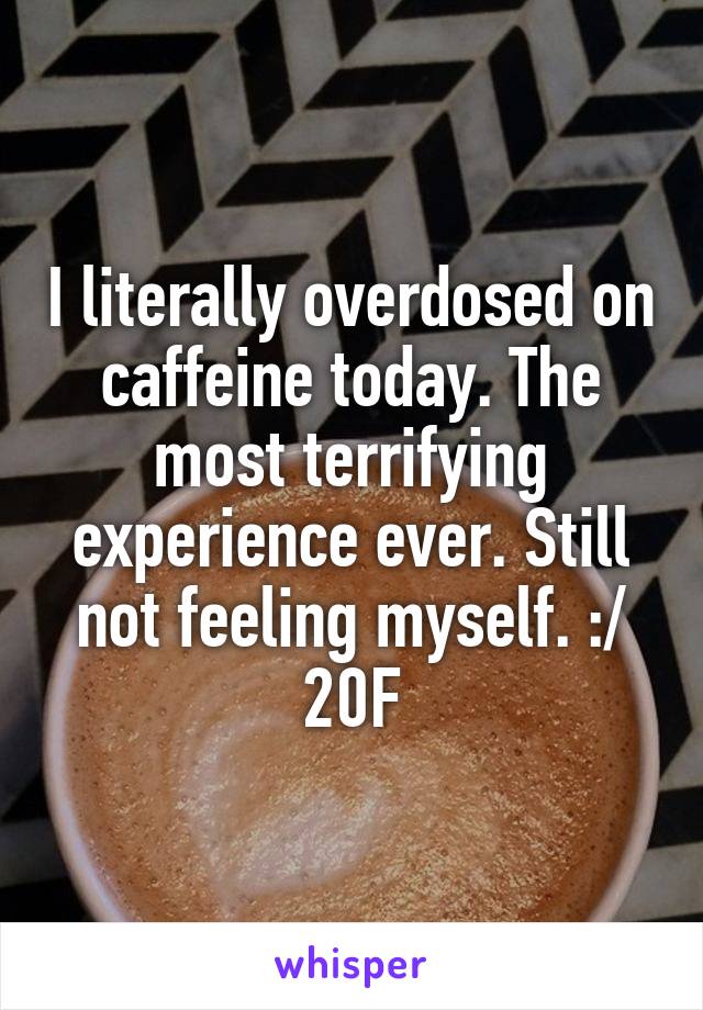 I literally overdosed on caffeine today. The most terrifying experience ever. Still not feeling myself. :/ 20F