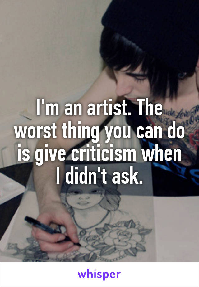 I'm an artist. The worst thing you can do is give criticism when I didn't ask.