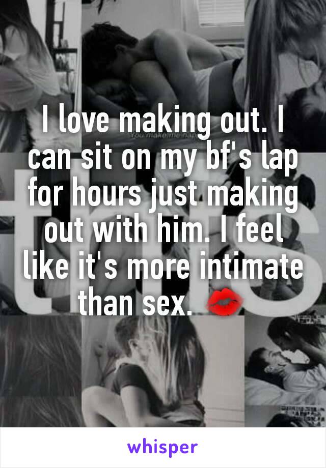 I love making out. I can sit on my bf's lap for hours just making out with him. I feel like it's more intimate than sex. 💋