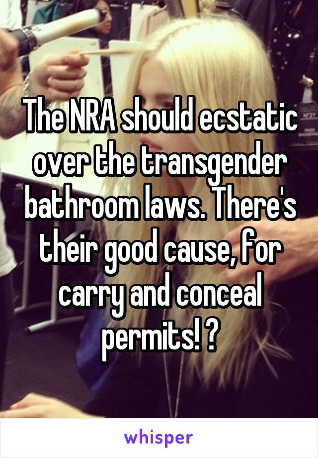 The NRA should ecstatic over the transgender bathroom laws. There's their good cause, for carry and conceal permits! 😜