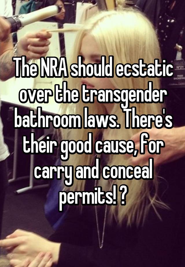 The NRA should ecstatic over the transgender bathroom laws. There's their good cause, for carry and conceal permits! 😜