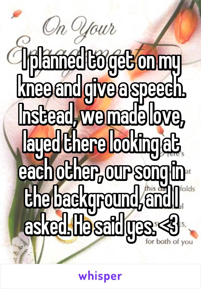 I planned to get on my knee and give a speech. Instead, we made love, layed there looking at each other, our song in the background, and I asked. He said yes. <3