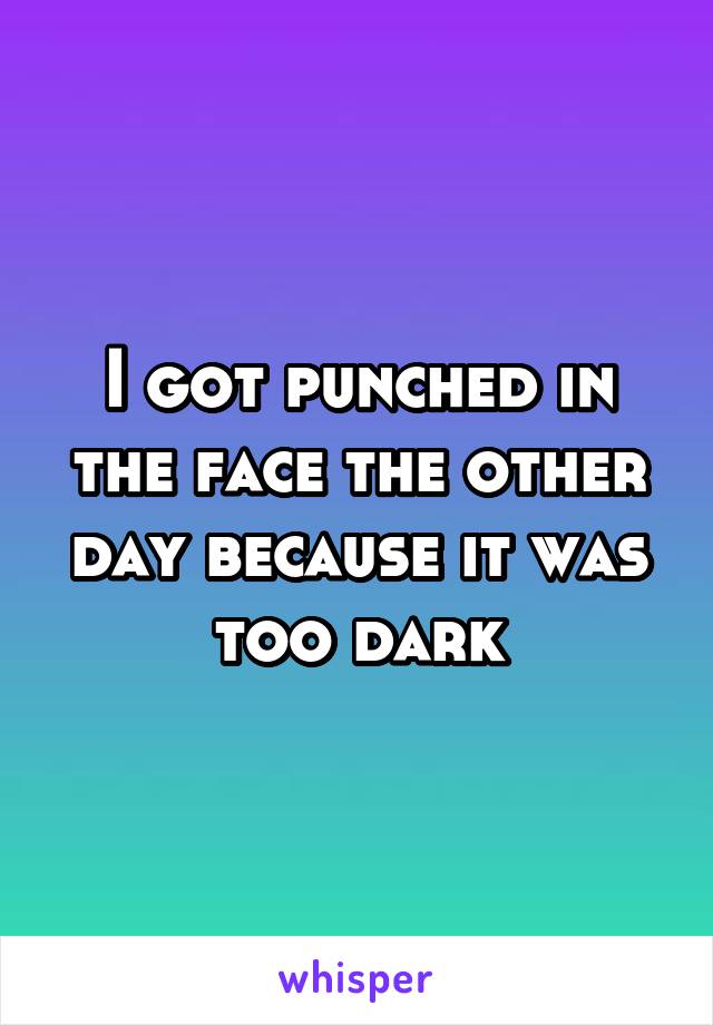 I got punched in the face the other day because it was too dark